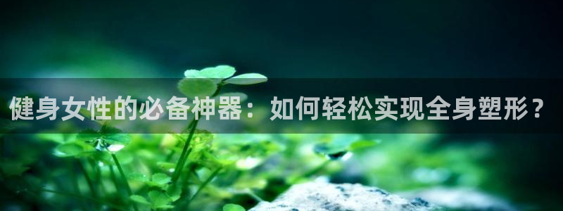 betway西汉姆联：健身女性的必备神器：如何轻松实现全身塑形？