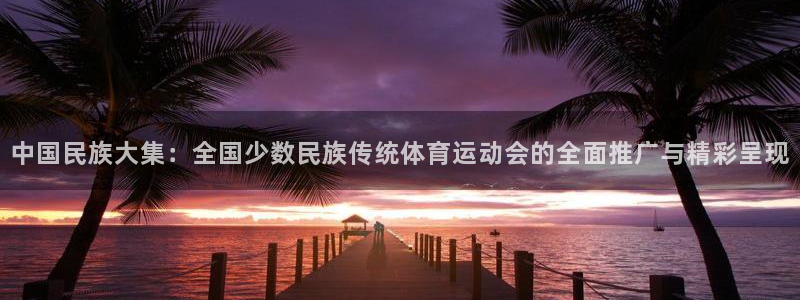 betway西汉姆联官网：中国民族大集：全国少数民族传统体育运动会的全面推广与精彩呈现
